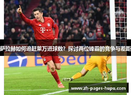 萨拉赫如何追赶莱万进球数?探讨两位锋霸的竞争与差距 萨拉赫如何追赶莱万进球数?探讨两位锋霸的竞争与差距