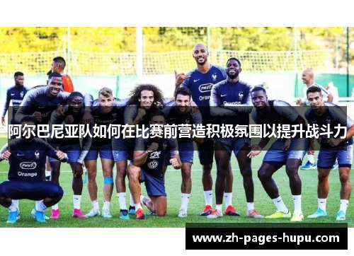 阿尔巴尼亚队如何在比赛前营造积极氛围以提升战斗力
