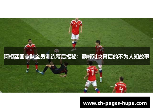 阿根廷国家队全员训练幕后揭秘：巅峰对决背后的不为人知故事