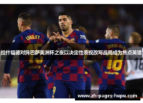 拉什福德对阵巴萨美洲杯之夜以决定性表现改写战局成为焦点英雄 拉什福德对阵巴萨美洲杯之夜以决定性表现改写战局成为焦点英雄