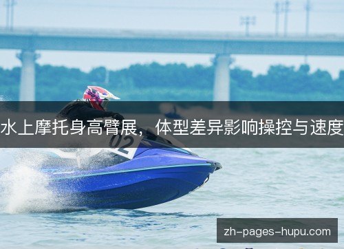 水上摩托身高臂展,体型差异影响操控与速度 水上摩托身高臂展,体型差异影响操控与速度
